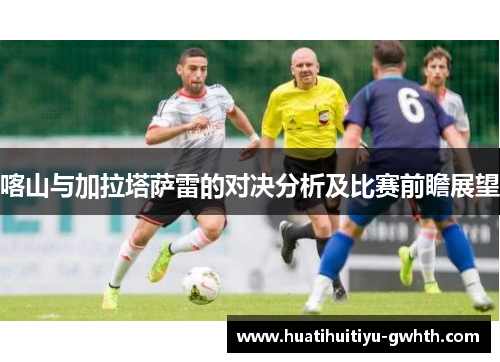 喀山与加拉塔萨雷的对决分析及比赛前瞻展望