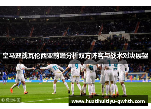 皇马迎战瓦伦西亚前瞻分析双方阵容与战术对决展望 皇马迎战瓦伦西亚前瞻分析双方阵容与战术对决展望